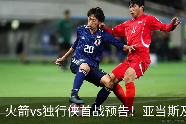 火箭vs独行侠首战预告！亚当斯及菲利普斯出战成疑