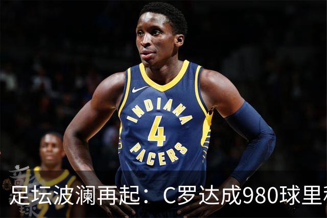 足坛波澜再起：C罗达成980球里程碑，土耳其主帅被解职，马竞调侃皇马